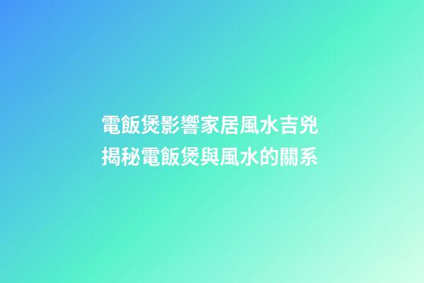 電飯煲影響家居風水吉兇 揭秘電飯煲與風水的關系